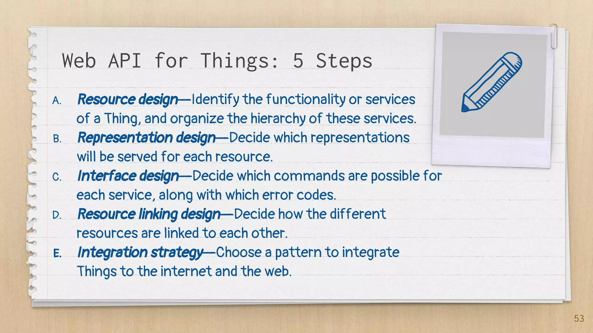 Web API for Things: 5 Steps
A. Resource design—Identify the functionality or services
of a Thing, and organize the hierarchy of these services.
B. Representation design—Decide which representations
will be served for each resource.
C. Interface design—Decide which commands are possible for
each service, along with which error codes.
D. Resource linking design—Decide how the different
resources are linked to each other.
E. Integration strategy—Choose a pattern to integrate
Things to the internet and the web.
53
 