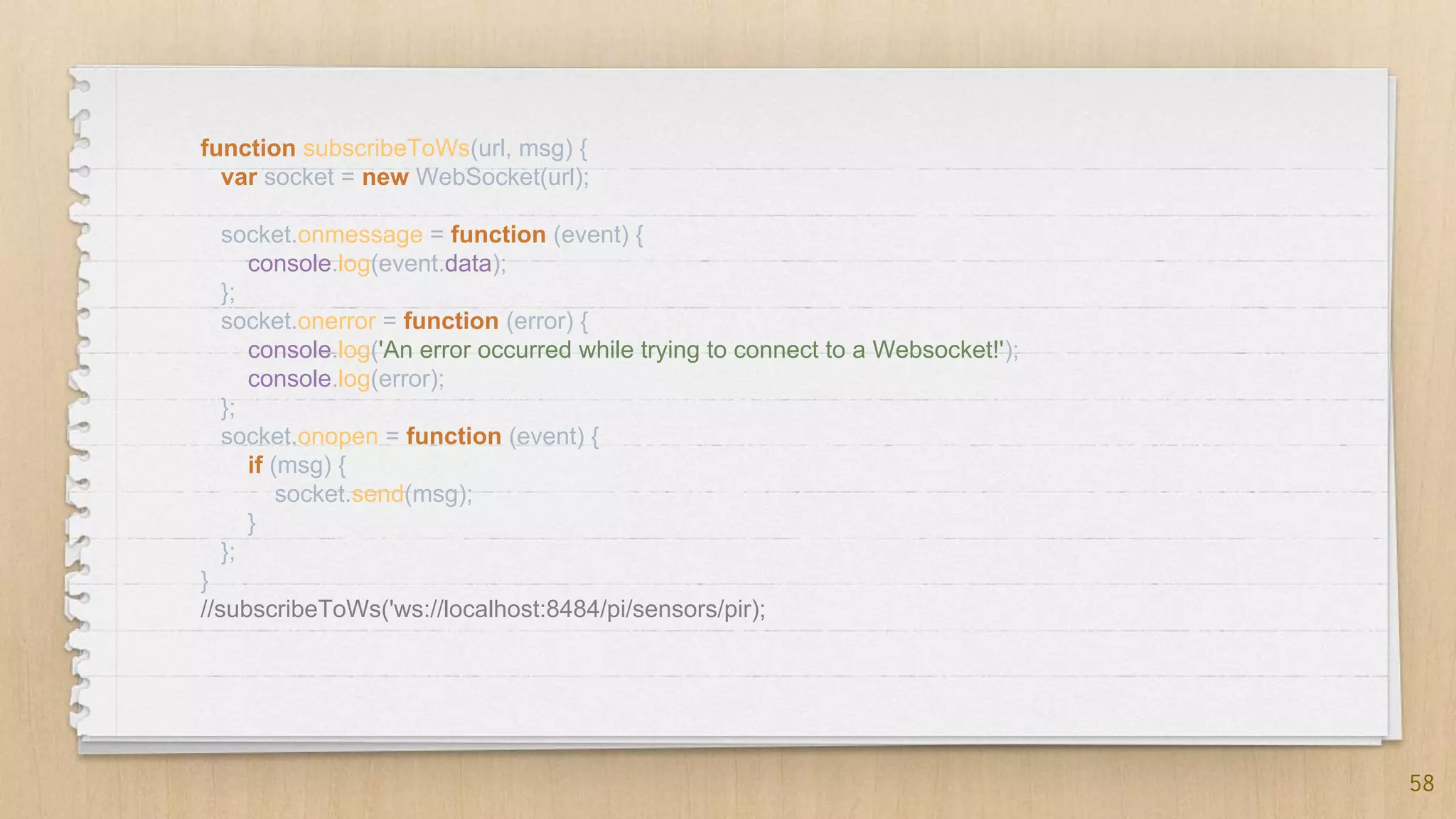 58
function subscribeToWs(url, msg) {
var socket = new WebSocket(url);
socket.onmessage = function (event) {
console.log(event.data);
};
socket.onerror = function (error) {
console.log('An error occurred while trying to connect to a Websocket!');
console.log(error);
};
socket.onopen = function (event) {
if (msg) {
socket.send(msg);
}
};
}
//subscribeToWs('ws://localhost:8484/pi/sensors/pir);
 