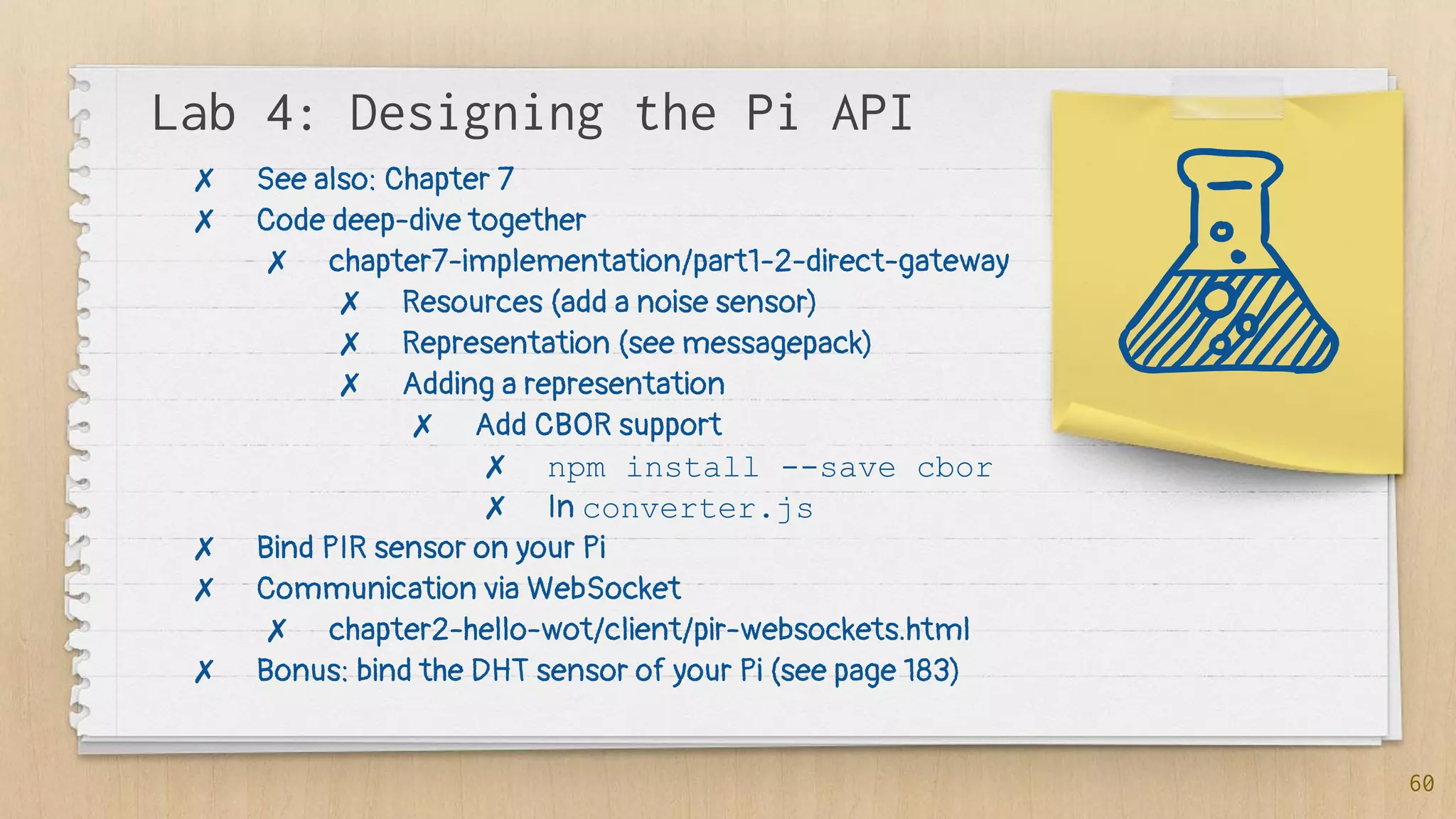 Lab 4: Designing the Pi API
60
✗ See also: Chapter 7
✗ Code deep-dive together
✗ chapter7-implementation/part1-2-direct-gateway
✗ Resources (add a noise sensor)
✗ Representation (see messagepack)
✗ Adding a representation
✗ Add CBOR support
✗ npm install --save cbor
✗ In converter.js
✗ Bind PIR sensor on your Pi
✗ Communication via WebSocket
✗ chapter2-hello-wot/client/pir-websockets.html
✗ Bonus: bind the DHT sensor of your Pi (see page 183)
 