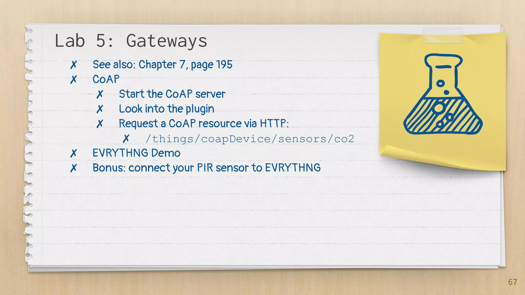 Lab 5: Gateways
67
✗ See also: Chapter 7, page 195
✗ CoAP
✗ Start the CoAP server
✗ Look into the plugin
✗ Request a CoAP resource via HTTP:
✗ /things/coapDevice/sensors/co2
✗ EVRYTHNG Demo
✗ Bonus: connect your PIR sensor to EVRYTHNG
 