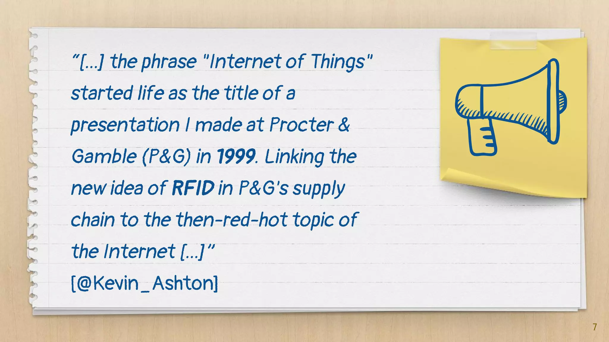 “[...] the phrase "Internet of Things"
started life as the title of a
presentation I made at Procter &
Gamble (P&G) in 1999. Linking the
new idea of RFID in P&G's supply
chain to the then-red-hot topic of
the Internet [...]”
[@Kevin_Ashton]
7
 