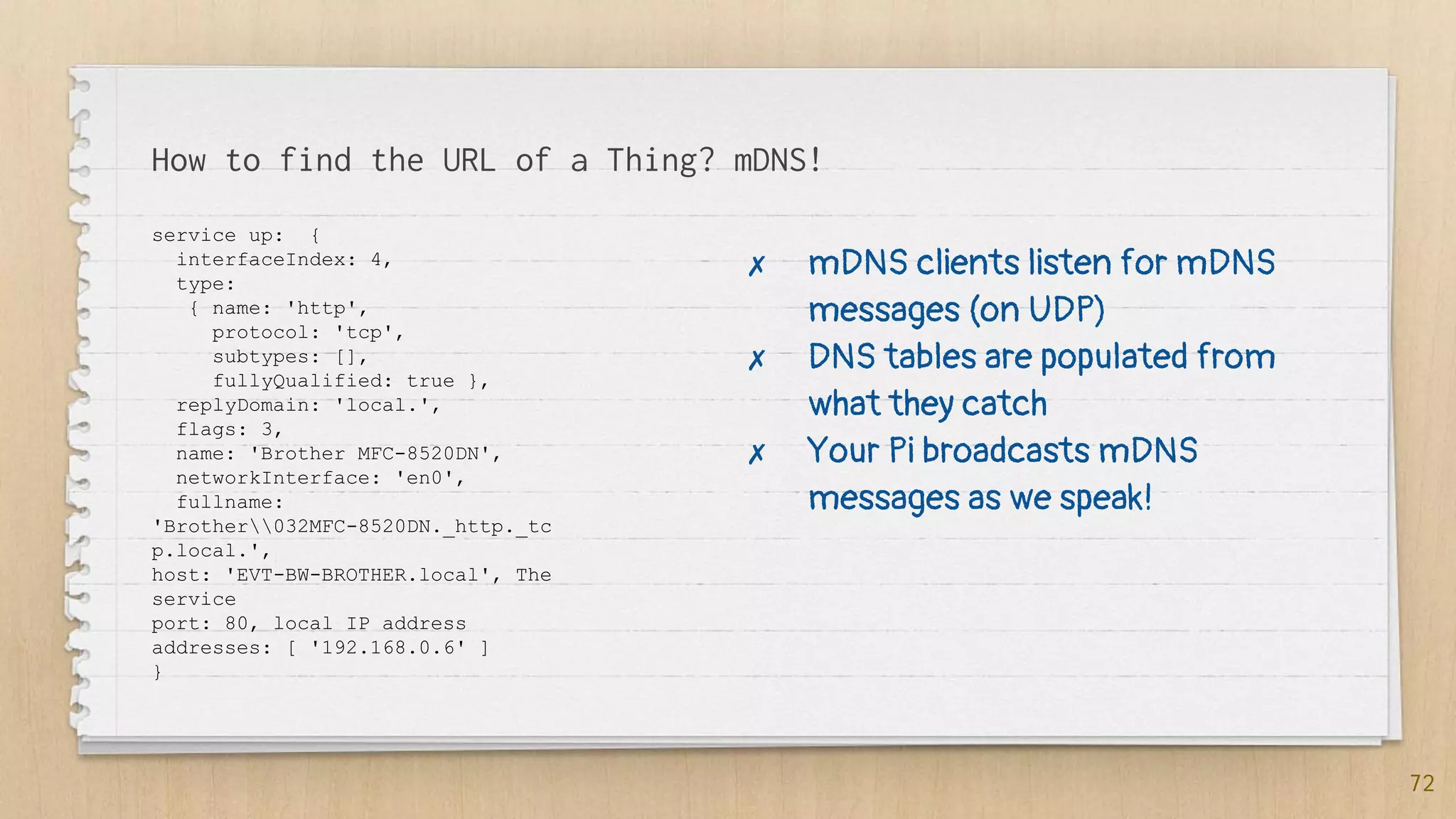 How to find the URL of a Thing? mDNS!
service up: {
interfaceIndex: 4,
type:
{ name: 'http',
protocol: 'tcp',
subtypes: [],
fullyQualified: true },
replyDomain: 'local.',
flags: 3,
name: 'Brother MFC-8520DN',
networkInterface: 'en0',
fullname:
'Brother032MFC-8520DN._http._tc
p.local.',
host: 'EVT-BW-BROTHER.local', The
service
port: 80, local IP address
addresses: [ '192.168.0.6' ]
}
72
✗ mDNS clients listen for mDNS
messages (on UDP)
✗ DNS tables are populated from
what they catch
✗ Your Pi broadcasts mDNS
messages as we speak!
 
