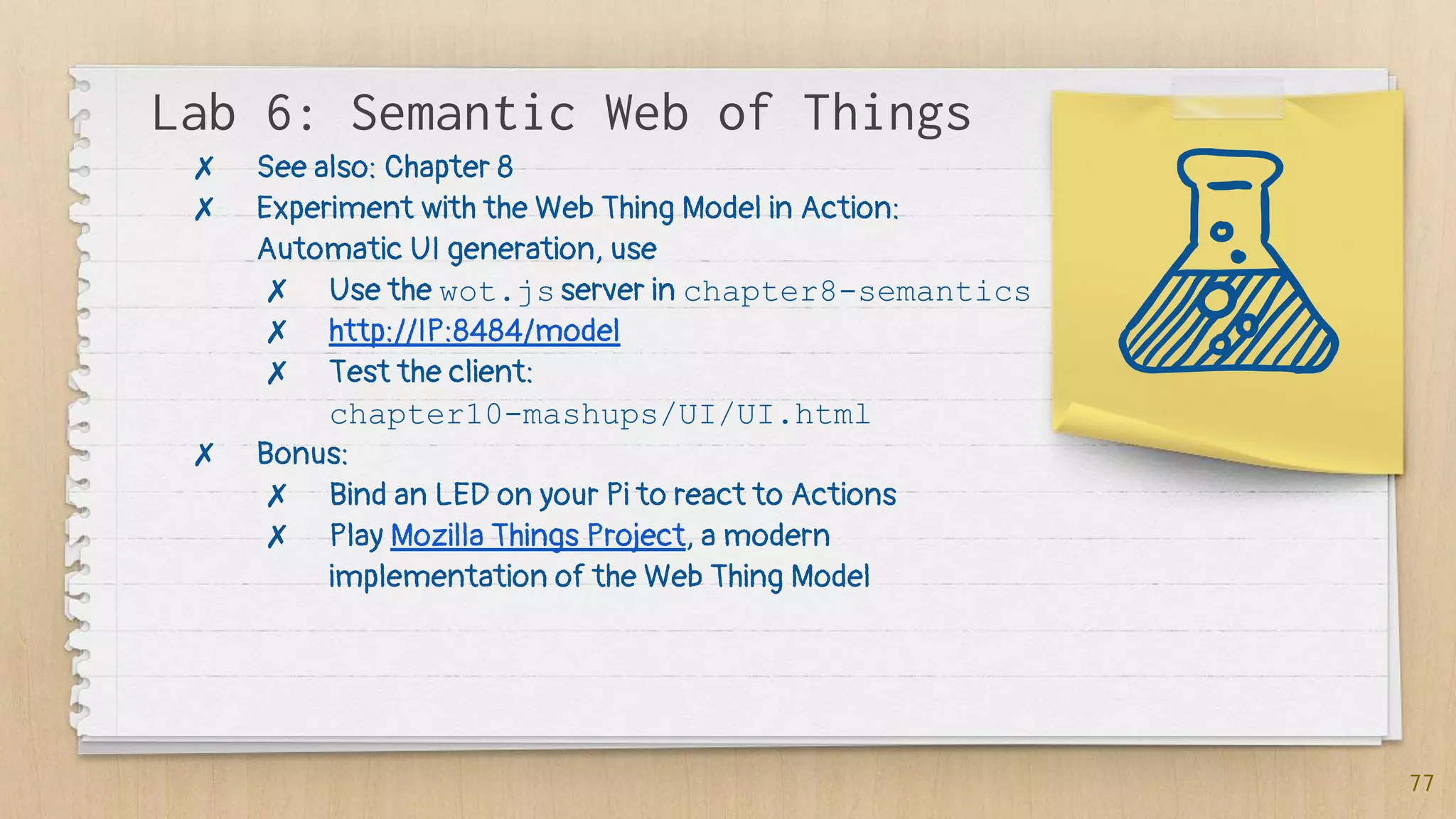 Lab 6: Semantic Web of Things
77
✗ See also: Chapter 8
✗ Experiment with the Web Thing Model in Action:
Automatic UI generation, use
✗ Use the wot.js server in chapter8-semantics
✗ http://IP:8484/model
✗ Test the client:
chapter10-mashups/UI/UI.html
✗ Bonus:
✗ Bind an LED on your Pi to react to Actions
✗ Play Mozilla Things Project, a modern
implementation of the Web Thing Model
 