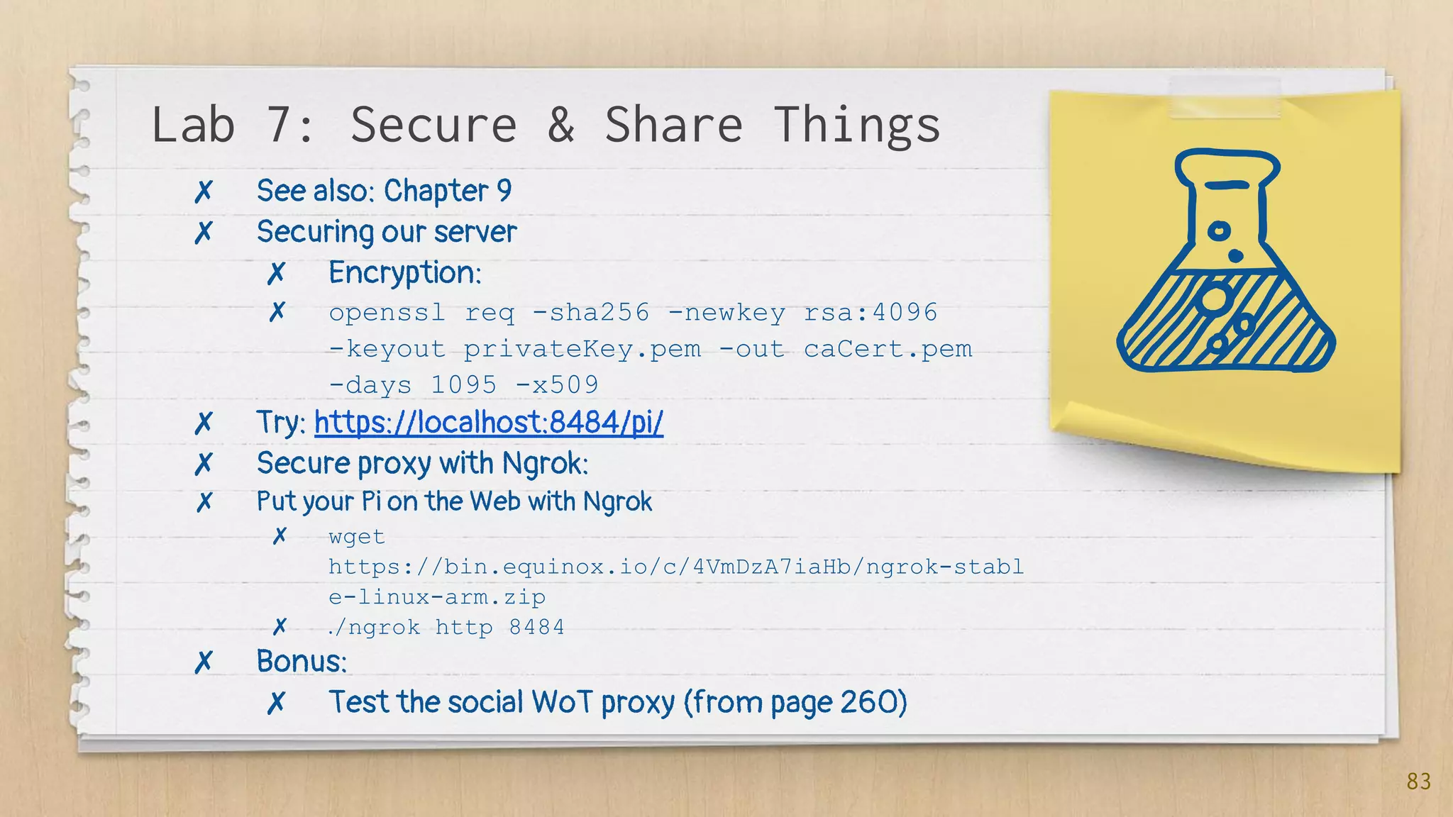 Lab 7: Secure & Share Things
83
✗ See also: Chapter 9
✗ Securing our server
✗ Encryption:
✗ openssl req -sha256 -newkey rsa:4096
-keyout privateKey.pem -out caCert.pem
-days 1095 -x509
✗ Try: https://localhost:8484/pi/
✗ Secure proxy with Ngrok:
✗ Put your Pi on the Web with Ngrok
✗ wget
https://bin.equinox.io/c/4VmDzA7iaHb/ngrok-stabl
e-linux-arm.zip
✗ ./ngrok http 8484
✗ Bonus:
✗ Test the social WoT proxy (from page 260)
 