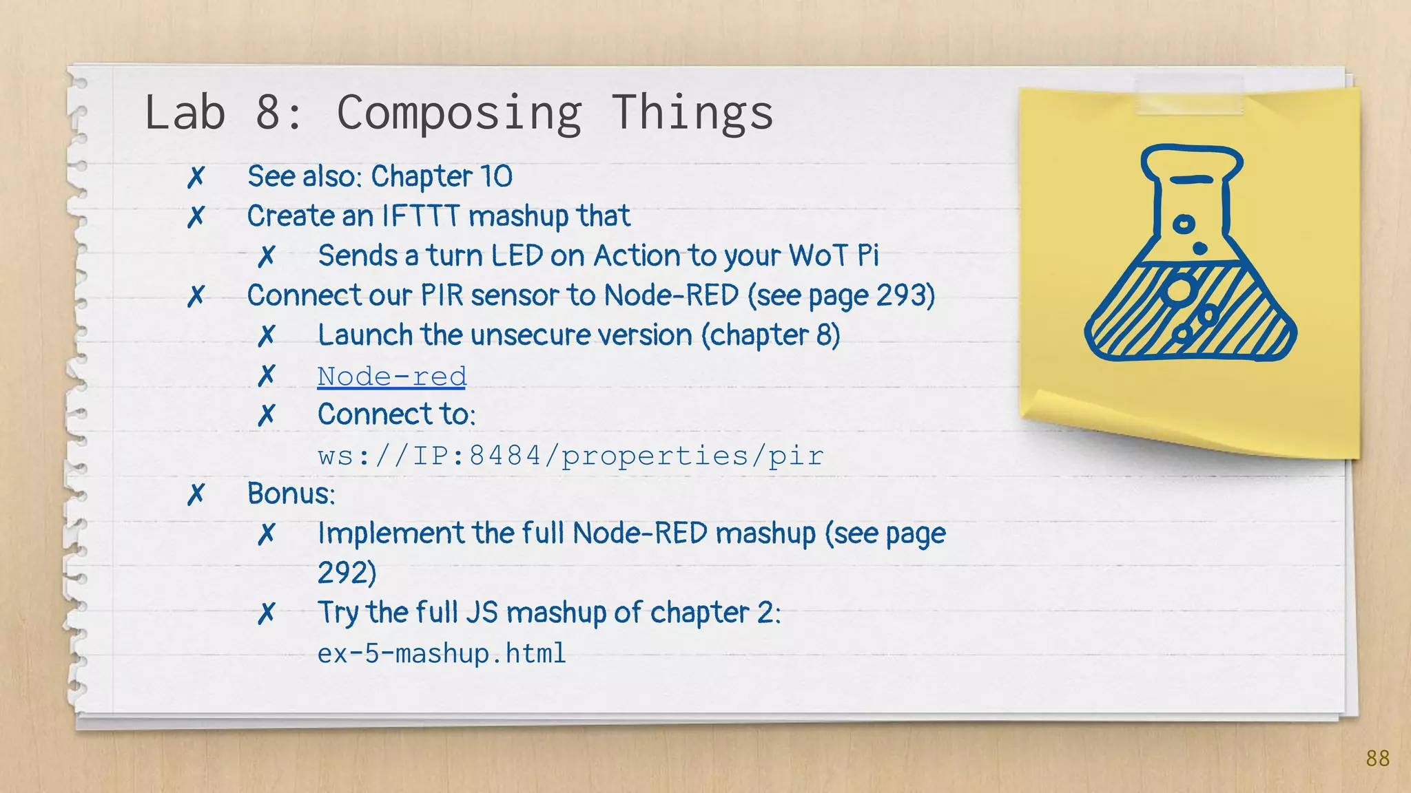 Lab 8: Composing Things
88
✗ See also: Chapter 10
✗ Create an IFTTT mashup that
✗ Sends a turn LED on Action to your WoT Pi
✗ Connect our PIR sensor to Node-RED (see page 293)
✗ Launch the unsecure version (chapter 8)
✗ Node-red
✗ Connect to:
ws://IP:8484/properties/pir
✗ Bonus:
✗ Implement the full Node-RED mashup (see page
292)
✗ Try the full JS mashup of chapter 2:
ex-5-mashup.html
 