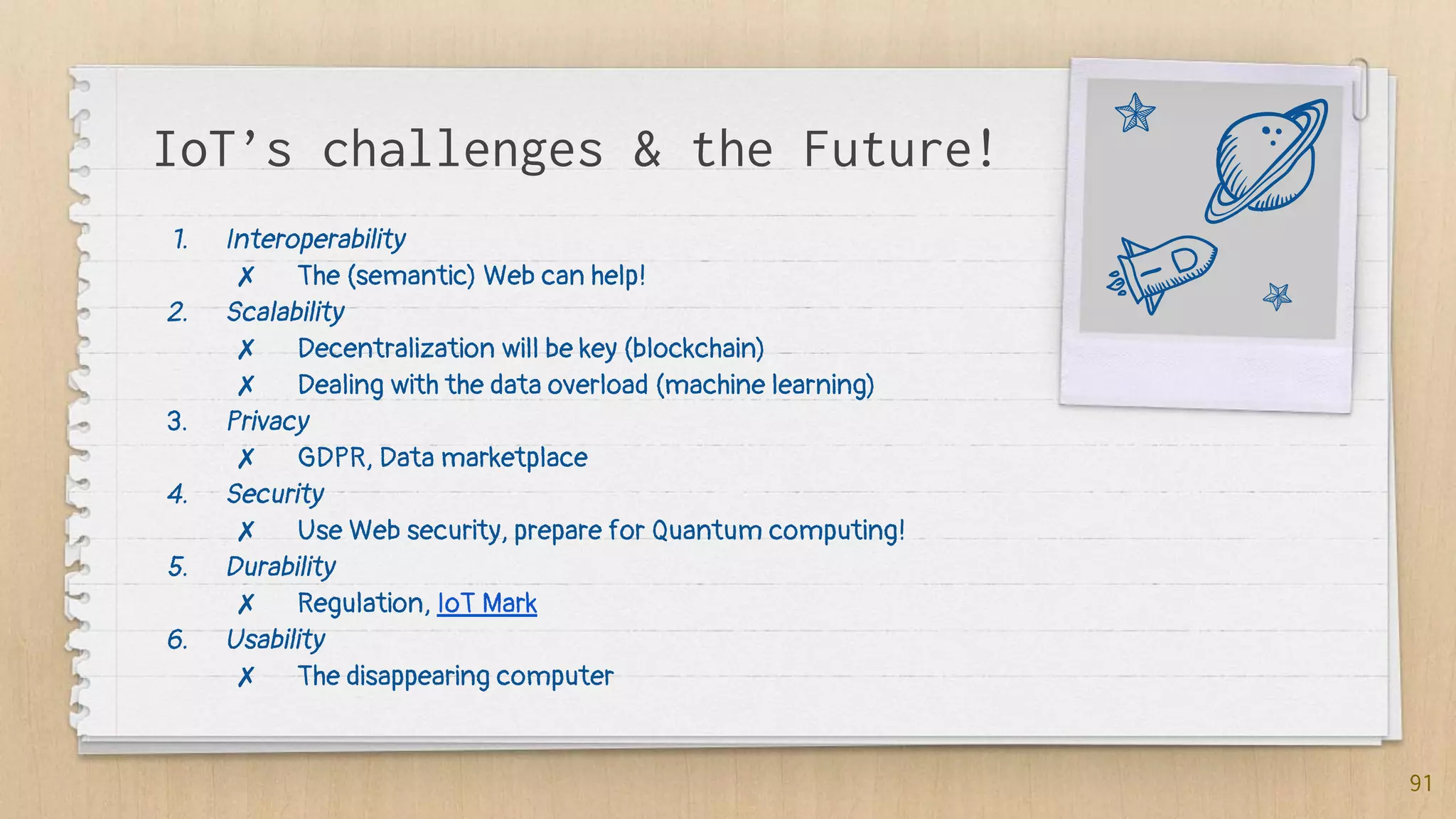 IoT’s challenges & the Future!
1. Interoperability
✗ The (semantic) Web can help!
2. Scalability
✗ Decentralization will be key (blockchain)
✗ Dealing with the data overload (machine learning)
3. Privacy
✗ GDPR, Data marketplace
4. Security
✗ Use Web security, prepare for Quantum computing!
5. Durability
✗ Regulation, IoT Mark
6. Usability
✗ The disappearing computer
91
 