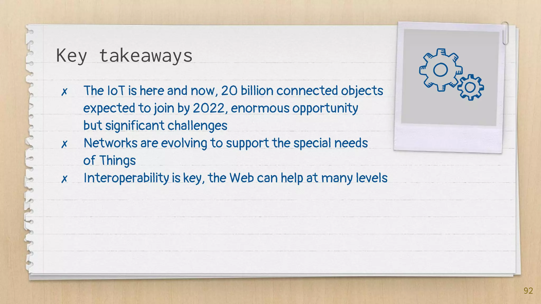 Key takeaways
✗ The IoT is here and now, 20 billion connected objects
expected to join by 2022, enormous opportunity
but significant challenges
✗ Networks are evolving to support the special needs
of Things
✗ Interoperability is key, the Web can help at many levels
92
 