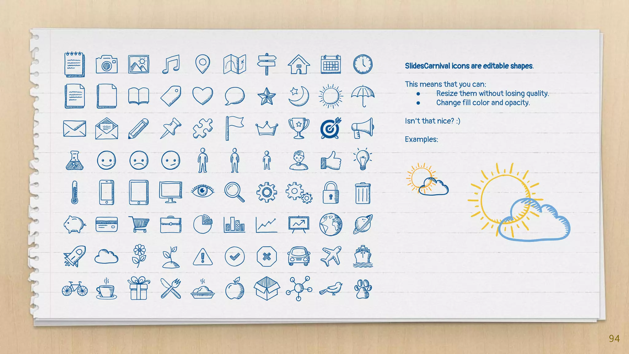 SlidesCarnival icons are editable shapes.
This means that you can:
● Resize them without losing quality.
● Change fill color and opacity.
Isn’t that nice? :)
Examples:
94
 