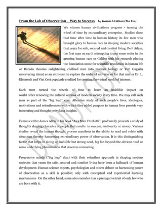 From the Lab of Observation – Way to Success                by Kazim Ali Khan (Ma Foi)

                                  We witness human civilizations progress - turning the
                                  wheel of time by extraordinary enterprise. Studies show
                                  that time after time in human history its few men who
                                  brought glory to human race in shaping modern societies
                                  that yearn for safe, secured and comfort living. Be it Adam,
                                  the first man on earth attempting to put some order in the
                                  growing human race or Galileo with his research placing
                                  the foundation stone for scientific revolution in human life
or Darwin theories enlightening civilized men into modern biology or Yuri Gagarin
unwavering intent as an astronaut to explore the order of universe or for that matter Dr. L.
Kleinrock and Vint Cert popularly credited for creating the virtual world of internet.


Such    men    turned   the   wheels    of    time   to   leave   an   indelible   impact   on
world order renewing the cultural outlook of modern society every time. We may call such
men as part of the “big leap” clan. Attentive study of such people’s lives, ideologies,
motivations and relentlessness with which they added purpose to human lives provide very
interesting and thought provoking insights.


Famous writer James Allen in his book “As a Man Thinketh’’; profoundly presents a study of
thoughts shaping character of people that results in success, mediocrity or misery. Various
studies reveal the human thought process manifests in the ability to read and relate with
situations thereby harnessing extraordinary power of observation. It is this distinguishing
factor that helps in sizing up invisible but strong need, big but beyond-the-obvious void or
some underlying phenomenon that deserves unraveling.


Progressive minds (“big leap” clan) with their relentless approach in shaping modern
societies that yearn for safe, secured and comfort living have been a hallmark of human
development. Human science experts, psychologists and others debate on harnessing power
of observation as a skill is possible; only with conceptual and experiential learning
mechanisms. On the other hand, some also consider it as a prerogative trait of only few who
are born with it.
 