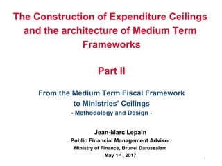 1
The Construction of Expenditure Ceilings
and the architecture of Medium Term
Frameworks
Part II
From the Medium Term Fiscal Framework
to Ministries’ Ceilings
- Methodology and Design -
Jean-Marc Lepain
Public Financial Management Advisor
Ministry of Finance, Brunei Darussalam
May 1st , 2017
 
