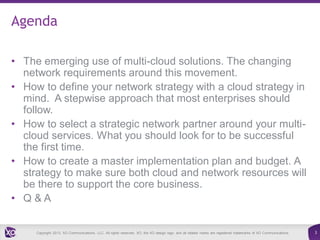 Agenda
• The emerging use of multi-cloud solutions. The changing
network requirements around this movement.
• How to define your network strategy with a cloud strategy in
mind. A stepwise approach that most enterprises should
follow.
• How to select a strategic network partner around your multicloud services. What you should look for to be successful
the first time.
• How to create a master implementation plan and budget. A
strategy to make sure both cloud and network resources will
be there to support the core business.
• Q&A

Copyright 2013. XO Communications, LLC. All rights reserved. XO, the XO design logo, and all related marks are registered trademarks of XO Communications.

3

 