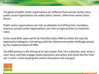 Conclusion
The goals of public sector organisations are different from private sector, since
public sector organisations are public policy- driven, rather than owner value-
driven
Public sector organisations see risks as obstacles to fulfilling their mandates,
whereas, private sector organisations, see risks as opportunities to maximise
value.
A one sized ERM, does not fit all, therefore tailor ERM to reflect the way the
organisation delegates risk-taking authority. Attend and resolve challenges posed
by the implementation of ERM.
The ERM process is like filming of an epic movie: first, hire a director, next, write a
clear story, and then engage studio executives and actors and shoot the film from
act 1 scene 1 while keeping the camera focused on the end goal.
 