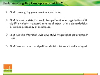  ERM is an ongoing process not an event-task.
 ERM focuses on risks that could be significant to an organisation with
significance been measured in terms of impact of risk event (decision
point) and probability of occurrence.
 ERM takes an enterprise level view of every significant risk or decision
issue.
 ERM demonstrates that significant decision issues are well managed.
Understanding Key Concepts around ERM
 