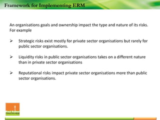 Framework for Implementing ERM
An organisations goals and ownership impact the type and nature of its risks.
For example
 Strategic risks exist mostly for private sector organisations but rarely for
public sector organisations.
 Liquidity risks in public sector organisations takes on a different nature
than in private sector organisations
 Reputational risks impact private sector organisations more than public
sector organisations.
 