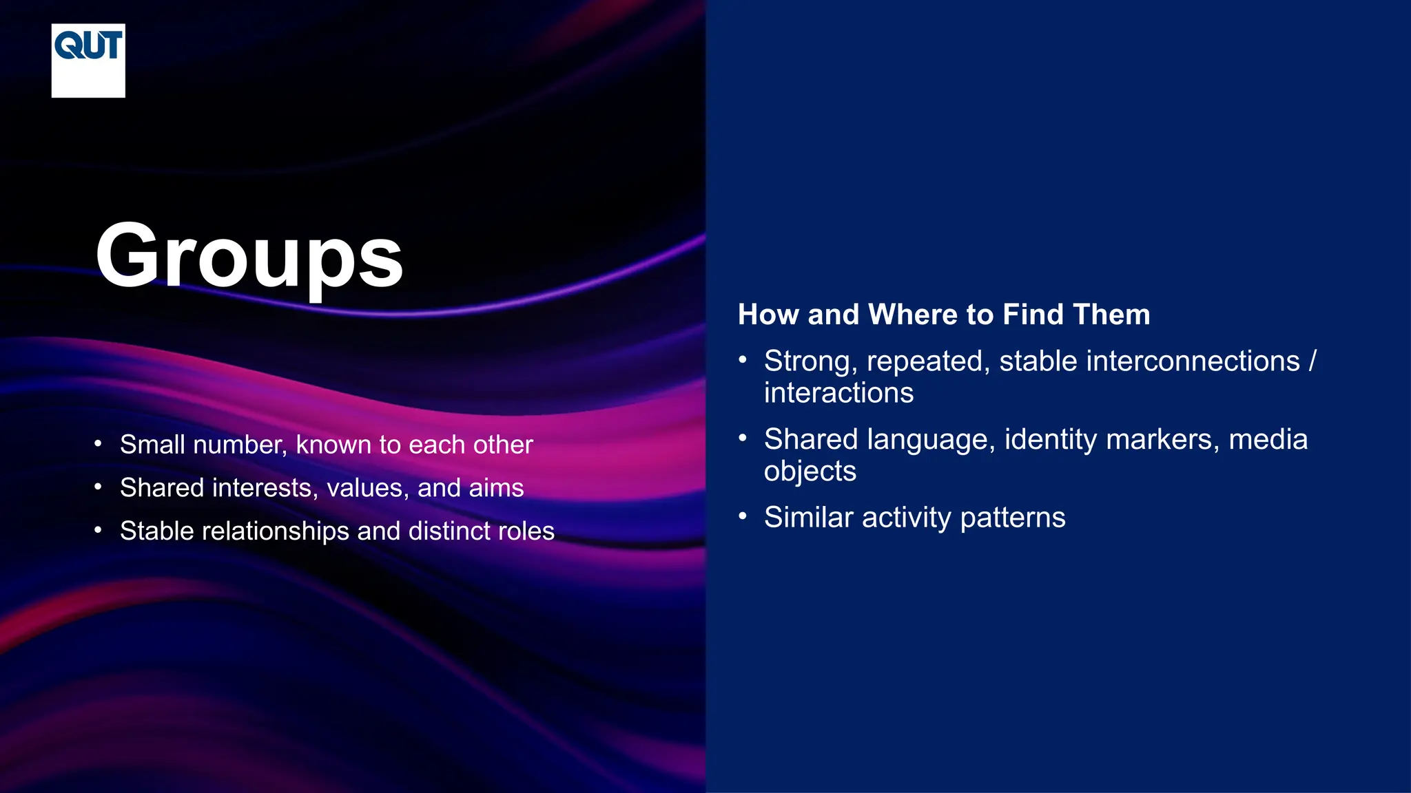 CRICOS No.00213J
• Small number, known to each other
• Shared interests, values, and aims
• Stable relationships and distinct roles
Groups How and Where to Find Them
• Strong, repeated, stable interconnections /
interactions
• Shared language, identity markers, media
objects
• Similar activity patterns
 