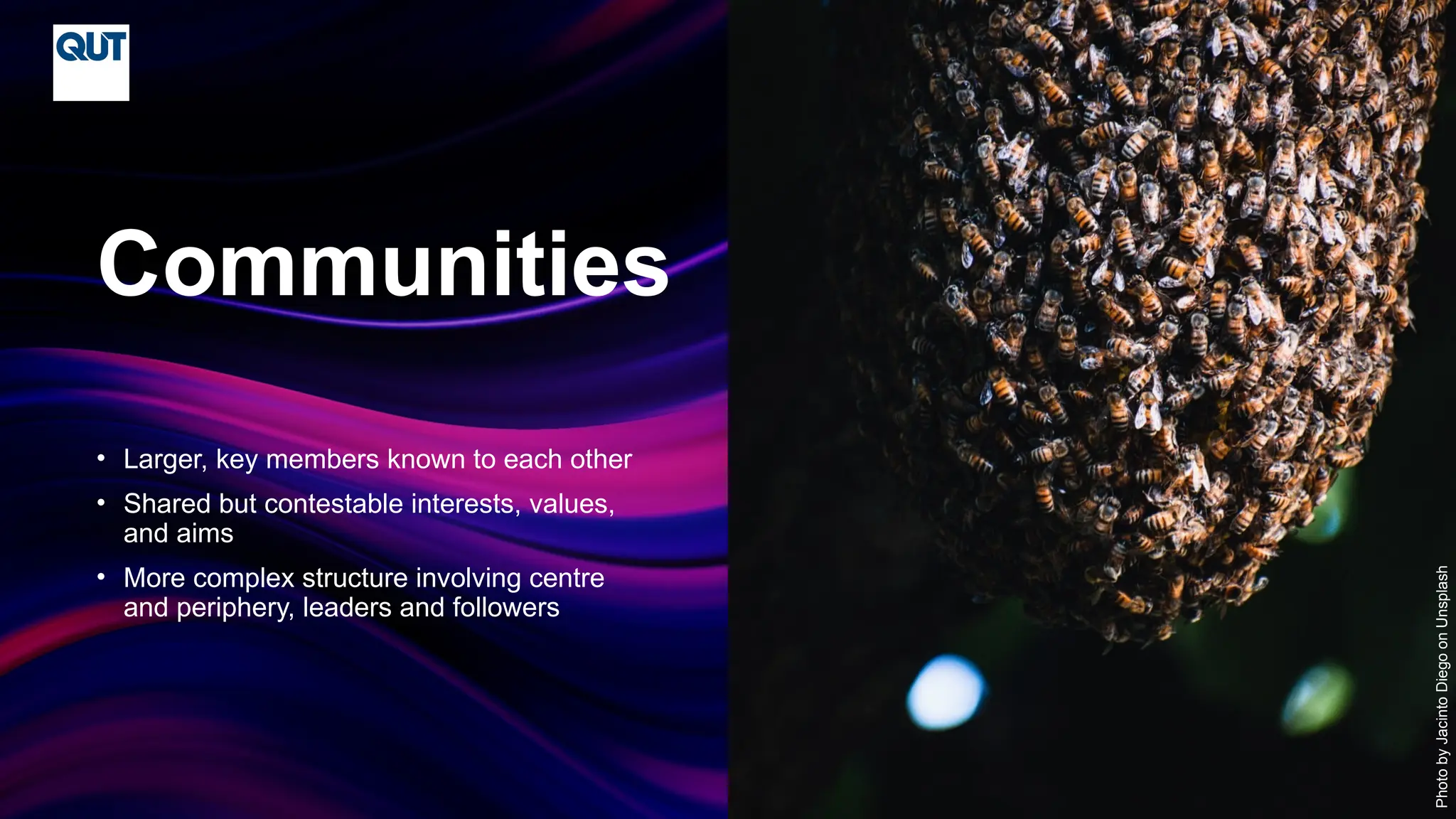 CRICOS No.00213J
• Larger, key members known to each other
• Shared but contestable interests, values,
and aims
• More complex structure involving centre
and periphery, leaders and followers
Communities
Photo
by
Jacinto
Diego
on
Unsplash
 