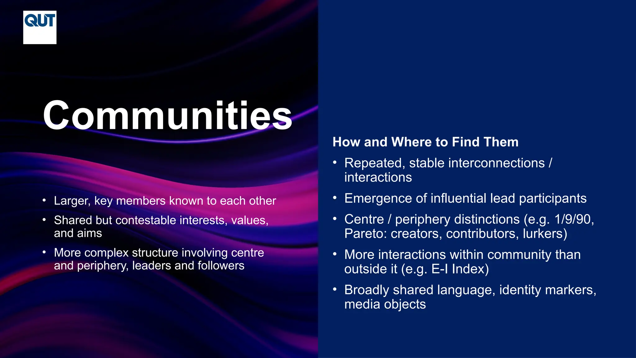 CRICOS No.00213J
• Larger, key members known to each other
• Shared but contestable interests, values,
and aims
• More complex structure involving centre
and periphery, leaders and followers
Communities How and Where to Find Them
• Repeated, stable interconnections /
interactions
• Emergence of influential lead participants
• Centre / periphery distinctions (e.g. 1/9/90,
Pareto: creators, contributors, lurkers)
• More interactions within community than
outside it (e.g. E-I Index)
• Broadly shared language, identity markers,
media objects
 