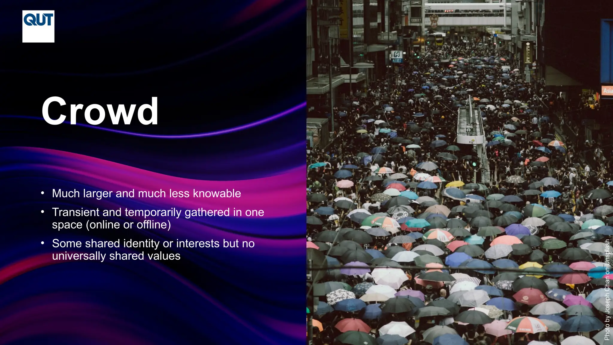 CRICOS No.00213J
• Much larger and much less knowable
• Transient and temporarily gathered in one
space (online or offline)
• Some shared identity or interests but no
universally shared values
Crowd
Photo
by
Joseph
Chan
on
Unsplash
 