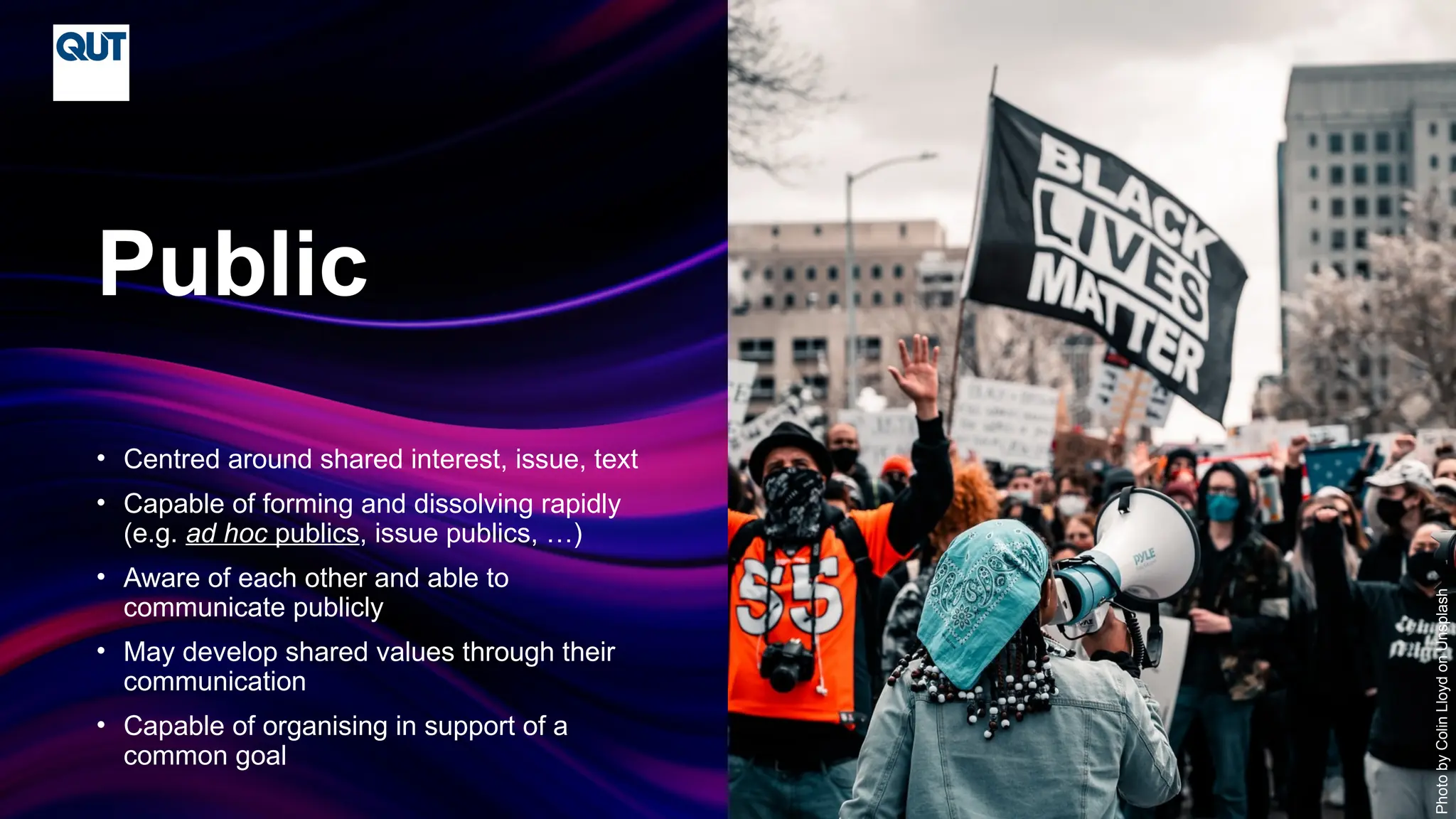 CRICOS No.00213J
• Centred around shared interest, issue, text
• Capable of forming and dissolving rapidly
(e.g. ad hoc publics, issue publics, …)
• Aware of each other and able to
communicate publicly
• May develop shared values through their
communication
• Capable of organising in support of a
common goal
Public
Photo
by
Colin
Lloyd
on
Unsplash
 