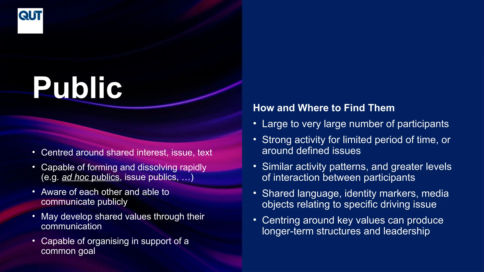 CRICOS No.00213J
• Centred around shared interest, issue, text
• Capable of forming and dissolving rapidly
(e.g. ad hoc publics, issue publics, …)
• Aware of each other and able to
communicate publicly
• May develop shared values through their
communication
• Capable of organising in support of a
common goal
Public How and Where to Find Them
• Large to very large number of participants
• Strong activity for limited period of time, or
around defined issues
• Similar activity patterns, and greater levels
of interaction between participants
• Shared language, identity markers, media
objects relating to specific driving issue
• Centring around key values can produce
longer-term structures and leadership
 