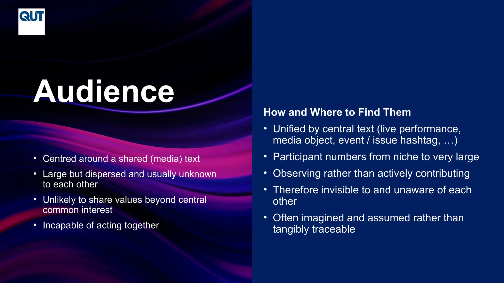 CRICOS No.00213J
• Centred around a shared (media) text
• Large but dispersed and usually unknown
to each other
• Unlikely to share values beyond central
common interest
• Incapable of acting together
Audience How and Where to Find Them
• Unified by central text (live performance,
media object, event / issue hashtag, …)
• Participant numbers from niche to very large
• Observing rather than actively contributing
• Therefore invisible to and unaware of each
other
• Often imagined and assumed rather than
tangibly traceable
 