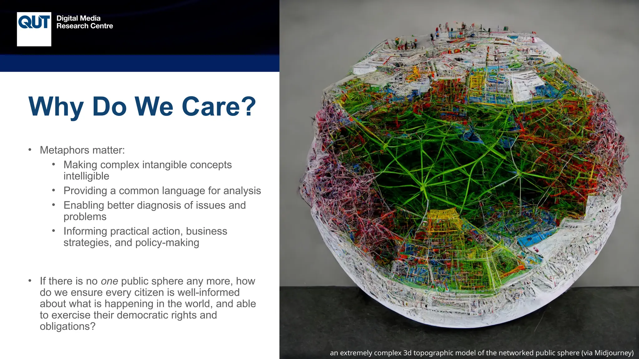 CRICOS No.00213J
a beautiful photorealistic painting of the public sphere (via Midjourney)
an extremely complex 3d topographic model of the networked public sphere (via Midjourney)
Why Do We Care?
• Metaphors matter:
• Making complex intangible concepts
intelligible
• Providing a common language for analysis
• Enabling better diagnosis of issues and
problems
• Informing practical action, business
strategies, and policy-making
• If there is no one public sphere any more, how
do we ensure every citizen is well-informed
about what is happening in the world, and able
to exercise their democratic rights and
obligations?
 
