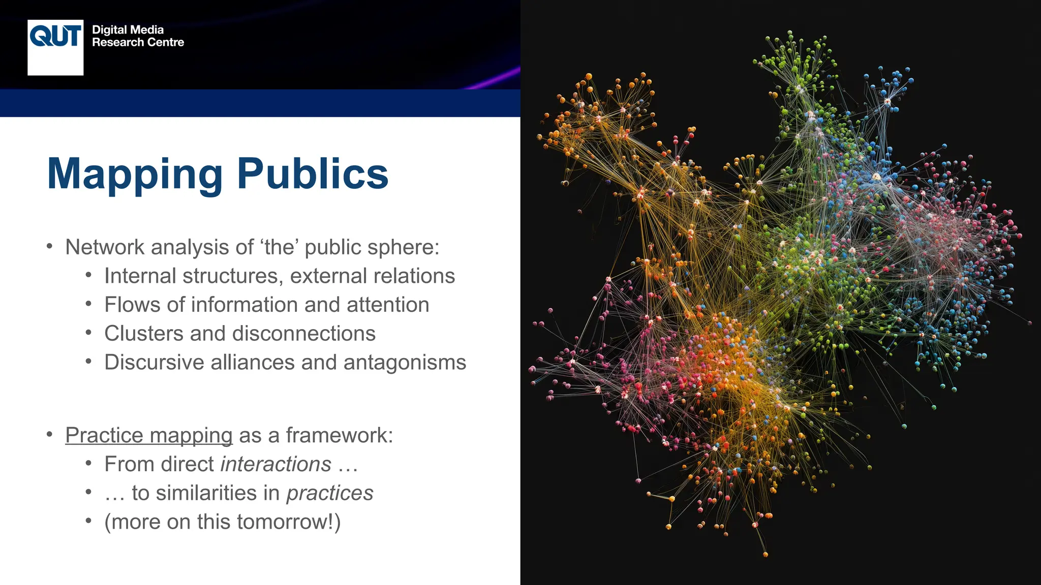 CRICOS No.00213J
Mapping Publics
• Network analysis of ‘the’ public sphere:
• Internal structures, external relations
• Flows of information and attention
• Clusters and disconnections
• Discursive alliances and antagonisms
• Practice mapping as a framework:
• From direct interactions …
• … to similarities in practices
• (more on this tomorrow!)
 