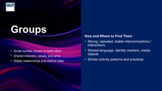 CRICOS No.00213J
• Small number, known to each other
• Shared interests, values, and aims
• Stable relationships and distinct roles
Groups How and Where to Find Them
• Strong, repeated, stable interconnections /
interactions
• Shared language, identity markers, media
objects
• Similar activity patterns and practices
 