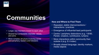 CRICOS No.00213J
• Larger, key members known to each other
• Shared but contestable interests, values,
and aims
• More complex structure involving centre
and periphery, leaders and followers
Communities How and Where to Find Them
• Repeated, stable interconnections /
interactions / practices
• Emergence of influential lead participants
• Centre / periphery distinctions (e.g. 1/9/90,
Pareto: creators, contributors, lurkers)
• More interactions within community than
outside it (e.g. E-I Index)
• Broadly shared language, identity markers,
media objects
 