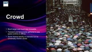 CRICOS No.00213J
• Much larger and much less knowable
• Transient and temporarily gathered in one
space (online or offline)
• Some shared identity or interests but no
universally shared values
Crowd
Photo
by
Joseph
Chan
on
Unsplash
 