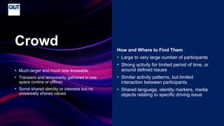 CRICOS No.00213J
• Much larger and much less knowable
• Transient and temporarily gathered in one
space (online or offline)
• Some shared identity or interests but no
universally shared values
Crowd How and Where to Find Them
• Large to very large number of participants
• Strong activity for limited period of time, or
around defined issues
• Similar activity patterns, but limited
interaction between participants
• Shared language, identity markers, media
objects relating to specific driving issue
 