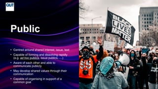 CRICOS No.00213J
• Centred around shared interest, issue, text
• Capable of forming and dissolving rapidly
(e.g. ad hoc publics, issue publics, …)
• Aware of each other and able to
communicate publicly
• May develop shared values through their
communication
• Capable of organising in support of a
common goal
Public
Photo
by
Colin
Lloyd
on
Unsplash
 