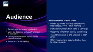 CRICOS No.00213J
• Centred around a shared (media) text
• Large but dispersed and usually unknown
to each other
• Unlikely to share values beyond central
common interest
• Incapable of acting together
Audience How and Where to Find Them
• Unified by central text (live performance,
media object, event / issue hashtag, …)
• Participant numbers from niche to very large
• Observing rather than actively contributing
• Therefore invisible to and unaware of each
other
• Often imagined and assumed rather than
tangibly traceable
 