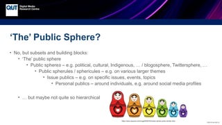 CRICOS No.00213J
‘The’ Public Sphere?
• No, but subsets and building blocks:
• ‘The’ public sphere
• Public spheres – e.g. political, cultural, Indigenous, … / blogosphere, Twittersphere, …
• Public spherules / sphericules – e.g. on various larger themes
• Issue publics – e.g. on specific issues, events, topics
• Personal publics – around individuals, e.g. around social media profiles
• … but maybe not quite so hierarchical
https://www.rawpixel.com/image/6536163/vector-sticker-public-domain-blue
 