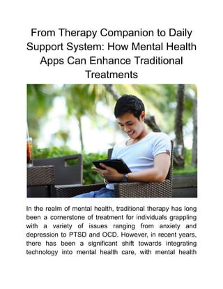 From Therapy Companion to Daily
Support System: How Mental Health
Apps Can Enhance Traditional
Treatments
In the realm of mental health, traditional therapy has long
been a cornerstone of treatment for individuals grappling
with a variety of issues ranging from anxiety and
depression to PTSD and OCD. However, in recent years,
there has been a significant shift towards integrating
technology into mental health care, with mental health
 