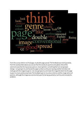From the survey I did on my final page; my double page spread. The feedback was mainly positive, 
from the word jumble above you can see that the words are positive and upbeat. One of the 
comments was that the layout was spot on, meaning that is something that I am not going to 
change. I am going to try and tweak the page numbers as they are two big and the font does not 
really go with the magazine genre. I am also going to try and make the image blended into the page 
to give it a more professional look. The feedback I got on my colour scheme and the image where all 
positive, although the image was commented upon for being squashed so I will try and remedy this 
problem. 
 