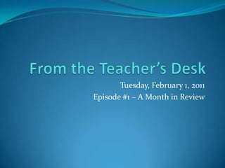 From the Teacher’s Desk Tuesday, February 1, 2011 Episode #1 – A Month in Review 