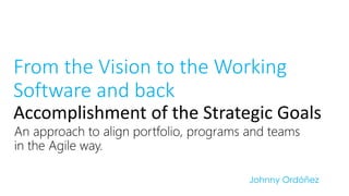 An approach to align portfolio, programs and teams in the Agile way. 
FromtheVisionto theWorkingSoftware and backAccomplishment of the Strategic Goals 
Johnny Ordóñez  