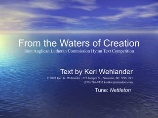 From the Waters of Creation Joint Anglican Lutheran Commission Hymn Text Competition Text by Keri Wehlander © 2007 Keri K. Wehlander , 275 Juniper St., Nanaimo, BC  V9S 1X3 (250) 716-9337 kerikw@islandnet.com Tune:  Nettleton   