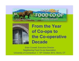 From the Year
                    of Co-ops to
                    the Co-operative
                    Decade
             Erbin Crowell, Executive Director
           Neighboring Food Co-op Association
University of Connecticut // 19th October 2012, Storrs, CT
 