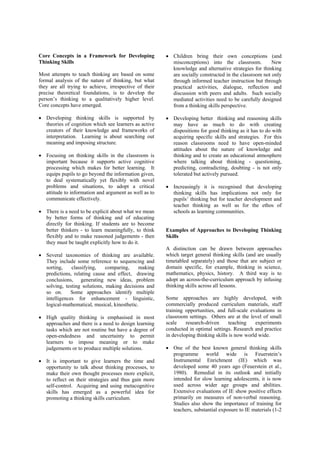 Core Concepts in a Framework for Developing             • Children bring their own conceptions (and
Thinking Skills                                           misconceptions) into the classroom.           New
                                                          knowledge and alternative strategies for thinking
Most attempts to teach thinking are based on some         are socially constructed in the classroom not only
formal analysis of the nature of thinking, but what       through informed teacher instruction but through
they are all trying to achieve, irrespective of their     practical activities, dialogue, reflection and
precise theoretical foundations, is to develop the        discussion with peers and adults. Such socially
person’s thinking to a qualitatively higher level.        mediated activities need to be carefully designed
Core concepts have emerged.                               from a thinking skills perspective.

• Developing thinking skills is supported by            • Developing better thinking and reasoning skills
  theories of cognition which see learners as active      may have as much to do with creating
  creators of their knowledge and frameworks of           dispositions for good thinking as it has to do with
  interpretation. Learning is about searching out         acquiring specific skills and strategies. For this
  meaning and imposing structure.                         reason classrooms need to have open-minded
                                                          attitudes about the nature of knowledge and
• Focusing on thinking skills in the classroom is         thinking and to create an educational atmosphere
  important because it supports active cognitive          where talking about thinking - questioning,
  processing which makes for better learning. It          predicting, contradicting, doubting - is not only
  equips pupils to go beyond the information given,       tolerated but actively pursued.
  to deal systematically yet flexibly with novel
  problems and situations, to adopt a critical          • Increasingly it is recognised that developing
  attitude to information and argument as well as to      thinking skills has implications not only for
  communicate effectively.                                pupils’ thinking but for teacher development and
                                                          teacher thinking as well as for the ethos of
• There is a need to be explicit about what we mean       schools as learning communities.
  by better forms of thinking and of educating
  directly for thinking. If students are to become
  better thinkers - to learn meaningfully, to think     Examples of Approaches to Developing Thinking
  flexibly and to make reasoned judgements - then       Skills
  they must be taught explicitly how to do it.
                                                        A distinction can be drawn between approaches
• Several taxonomies of thinking are available.         which target general thinking skills (and are usually
  They include some reference to sequencing and         timetabled separately) and those that are subject or
  sorting,    classifying,    comparing,     making     domain specific, for example, thinking in science,
  predictions, relating cause and effect, drawing       mathematics, physics, history. A third way is to
  conclusions, generating new ideas, problem            adopt an across-the-curriculum approach by infusing
  solving, testing solutions, making decisions and      thinking skills across all lessons.
  so on.      Some approaches identify multiple
  intelligences for enhancement - linguistic,           Some approaches are highly developed, with
  logical-mathematical, musical, kinesthetic.           commercially produced curriculum materials, staff
                                                        training opportunities, and full-scale evaluations in
• High quality thinking is emphasised in most           classroom settings. Others are at the level of small
  approaches and there is a need to design learning     scale    research-driven      teaching   experiments
  tasks which are not routine but have a degree of      conducted in optimal settings. Research and practice
  open-endedness and uncertainty to permit              in developing thinking skills is now world wide.
  learners to impose meaning or to make
  judgements or to produce multiple solutions.          • One of the best known general thinking skills
                                                          programme world wide is Feuerstein’s
• It is important to give learners the time and           Instrumental Enrichment (IE) which was
  opportunity to talk about thinking processes, to        developed some 40 years ago (Feuerstein et al.,
  make their own thought processes more explicit,         1980). Remedial in its outlook and initially
  to reflect on their strategies and thus gain more       intended for slow learning adolescents, it is now
  self-control. Acquiring and using metacognitive         used across wider age groups and abilities.
  skills has emerged as a powerful idea for               Extensive evaluations of IE show positive effects
  promoting a thinking skills curriculum.                 primarily on measures of non-verbal reasoning.
                                                          Studies also show the importance of training for
                                                          teachers, substantial exposure to IE materials (1-2
 