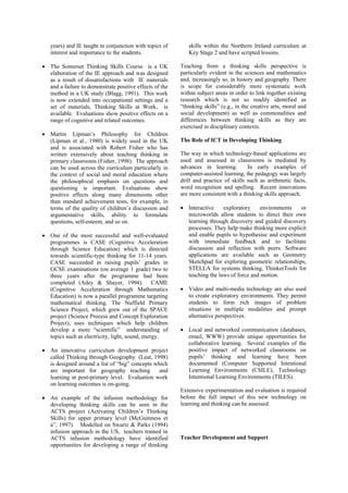 years) and IE taught in conjunction with topics of       skills within the Northern Ireland curriculum at
   interest and importance to the students.                 Key Stage 2 and have scripted lessons.

• The Somerset Thinking Skills Course is a UK            Teaching from a thinking skills perspective is
  elaboration of the IE approach and was designed        particularly evident in the sciences and mathematics
  as a result of dissatisfactions with IE materials      and, increasingly so, in history and geography. There
  and a failure to demonstrate positive effects of the   is scope for considerably more systematic work
  method in a UK study (Blagg, 1991). This work          within subject areas in order to link together existing
  is now extended into occupational settings and a       research which is not so readily identified as
  set of materials, Thinking Skills at Work, is          “thinking skills” (e.g., in the creative arts, moral and
  available. Evaluations show positive effects on a      social development) as well as commonalities and
  range of cognitive and related outcomes.               differences between thinking skills as they are
                                                         exercised in disciplinary contexts.
• Martin Lipman’s Philosophy for Children
  (Lipman et al., 1980) is widely used in the UK         The Role of ICT in Developing Thinking
  and is associated with Robert Fisher who has
  written extensively about teaching thinking in         The way in which technology-based applications are
  primary classrooms (Fisher, 1998). The approach        used and assessed in classrooms is mediated by
  can be used across the curriculum particularly in      advances in learning.        In early examples of
  the context of social and moral education where        computer-assisted learning, the pedagogy was largely
  the philosophical emphasis on questions and            drill and practice of skills such as arithmetic facts,
  questioning is important. Evaluations show             word recognition and spelling. Recent innovations
  positive effects along many dimensions other           are more consistent with a thinking skills approach.
  than standard achievement tests, for example, in
  terms of the quality of children’s discussion and      • Interactive    exploratory     environments   or
  argumentative skills, ability to formulate               microworlds allow students to direct their own
  questions, self-esteem, and so on.                       learning through discovery and guided discovery
                                                           processes. They help make thinking more explicit
• One of the most successful and well-evaluated            and enable pupils to hypothesise and experiment
  programmes is CASE (Cognitive Acceleration               with immediate feedback and to facilitate
  through Science Education) which is directed             discussion and reflection with peers. Software
  towards scientific-type thinking for 11-14 years.        applications are available such as Geometry
  CASE succeeded in raising pupils’ grades in              Sketchpad for exploring geometric relationships,
  GCSE examinations (on average 1 grade) two to            STELLA for systems thinking, ThinkerTools for
  three years after the programme had been                 teaching the laws of force and motion.
  completed (Adey & Shayer, 1994). CAME
  (Cognitive Acceleration through Mathematics            • Video and multi-media technology are also used
  Education) is now a parallel programme targeting         to create exploratory environments. They permit
  mathematical thinking. The Nuffield Primary              students to form rich images of problem
  Science Project, which grew out of the SPACE             situations in multiple modalities and prompt
  project (Science Process and Concept Exploration         alternative perspectives.
  Project), uses techniques which help children
  develop a more “scientific” understanding of           • Local and networked communication (databases,
  topics such as electricity, light, sound, energy.        email, WWW) provide unique opportunities for
                                                           collaborative learning. Several examples of the
• An innovative curriculum development project             positive impact of networked classrooms on
  called Thinking through Geography (Leat, 1998)           pupils’ thinking and learning have been
  is designed around a list of “big” concepts which        documented (Computer Supported Intentional
  are important for geography teaching          and        Learning Environments (CSILE), Technology
  learning at post-primary level. Evaluation work          Intentional Learning Environments (TILES).
  on learning outcomes is on-going.
                                                         Extensive experimentation and evaluation is required
• An example of the infusion methodology for             before the full impact of this new technology on
  developing thinking skills can be seen in the          learning and thinking can be assessed.
  ACTS project (Activating Children’s Thinking
  Skills) for upper primary level (McGuinness et
  a”, 1997). Modelled on Swartz & Parks (1994)
  infusion approach in the US, teachers trained in
  ACTS infusion methodology have identified              Teacher Development and Support
  opportunities for developing a range of thinking
 