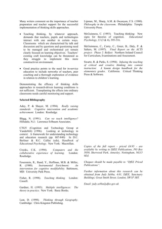 Many writers comment on the importance of teacher         Lipman, M., Sharp, A.M. & Oscanyan, F.S. (1980).
preparation and teacher support for the successful        Philosophy in the classroom. Philadelphia: Temple
implementation of thinking skills approaches.             University Press.

• Teaching thinking, by whatever approach,                McGuinness, C. (1993). Teaching thinking: New
  demands that teachers, pupils and technologies          signs for theories of cognition.    Educational
  interact with one another in certain ways.              Psychology, 13 (3 & 4), 395-316.
  Classrooms which are characterised by talk and
  discussion and by questions and questioning need        McGuinness, C., Curry, C., Greer, B., Daly, P. &
  to be managed and orchestrated yet remain               Salters, M. (1997). Final Report on the ACTS
  clearly focused on learning objectives. Teachers’       project: Phase 2. Belfast: Northern Ireland Council
  existing craft knowledge can be threatened as           for Curriculum, Examinations and Assessment.
  they struggle to implement this more
  constructivist environment.                             Swartz, R. & Parks, S. (1994). Infusing the teaching
                                                          of critical and creative thinking into content
• Good practice points to the need for in-service         instruction: A lesson design handbook for the
  education to include networks of teachers, peer         elementary grades. California: Critical Thinking
  coaching and a thorough exploration of evidence         Press & Software.
  in relation to children’s learning.

Demonstrating the efficacy of thinking skills
approaches in research-driven learning conditions is
not sufficient. Transplanting the effects into ordinary
classrooms needs careful monitoring and support.

Selected Bibliography

Adey, P. & Shayer, M. (1994). Really raising
standards: Cognitive intervention and academic
achievement. London: Routledge.

Blagg, N. (1991). Can we teach intelligence?
Hillsdale, N.J.: Lawrence Erlbaum Associates.

CTGV (Cognition and Technology Group at
Vanderbilt) (1996).   Looking at technology in
context: A framework for understanding technology
and education research (pp. 807-840) In D.C.
Berliner & R.C. Calfee (eds), Handbook of
Educational Psychology. New York: Macmillan.
                                                          Copies of the full report - priced £4.95 - are
Crooks, C.K. (1994).       Computers         and the      available by writing to DfEE Publications, PO Box
collaborative experience of learning.         London:     5050, Sherwood Park, Annesley, Nottingham, NG15
Routledge.                                                0DJ.

Feuerstein, R., Rand, Y., Hoffman, M.B. & Miller,         Cheques should be made payable to “DfEE Priced
R. (1980).       Instrumental Enrichment:        An       Publications”.
intervention for cognitive modifiability. Baltimore,
MD: University Park Press.                                Further information about this research can be
                                                          obtained from Judy Sebba, 4.01, DfEE, Sanctuary
Fisher, R. (1998).     Teaching thinking.     London:     Buildings, Great Smith Street, London, SW1P 3BT.
Cassell.
                                                          Email: judy.sebba@dfee.gov.uk
Gardner, H. (1993). Multiple intelligences:        The
theory in practice. New York: Basic Books.


Leat, D. (1998). Thinking through Geography.
Cambridge: Chris Kingston Publishing.
 