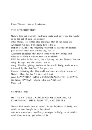 From Thomas Hobbes Leviathan
THE INTRODUCTION
Nature (the art whereby God hath made and governes the world)
is by the art of man, as in many
other things, so in this also imitated, that it can make an
Artificial Animal. For seeing life is but a
motion of Limbs, the begining whereof is in some principall
part within; why may we not say, that all
Automata (Engines that move themselves by springs and
wheeles as doth a watch) have an artificiall
life? For what is the Heart, but a Spring; and the Nerves, but so
many Strings; and the Joynts, but so
many Wheeles, giving motion to the whole Body, such as was
intended by the Artificer? Art goes yet
further, imitating that Rationall and most excellent worke of
Nature, Man. For by Art is created that
great LEVIATHAN called a COMMON-WEALTH, or STATE,
(in latine CIVITAS) which is but an Artificiall
Man […]
CHAPTER XIII.
OF THE NATURALL CONDITION OF MANKIND, AS
CONCERNING THEIR FELICITY, AND MISERY
Nature hath made men so equall, in the faculties of body, and
mind; as that though there bee found
one man sometimes manifestly stronger in body, or of quicker
mind then another; yet when all is
 