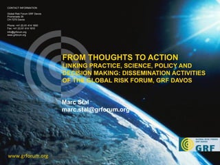 FROM THOUGHTS TO ACTION  LINKING PRACTICE, SCIENCE, POLICY AND DECISION MAKING: DISSEMINATION ACTIVITIES OF THE GLOBAL RISK FORUM, GRF DAVOS www.grforum.org CONTACT INFORMATION Global Risk Forum GRF Davos Promenade 35 CH-7270 Davos Phone: +41 (0) 81 414 1600 Fax: +41 (0) 81 414 1610 [email_address] www.grforum.org Marc Stal  [email_address] 