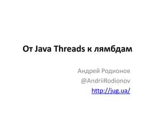 От Java Threads к лямбдам
Андрей Родионов
@AndriiRodionov
http://jug.ua/
 