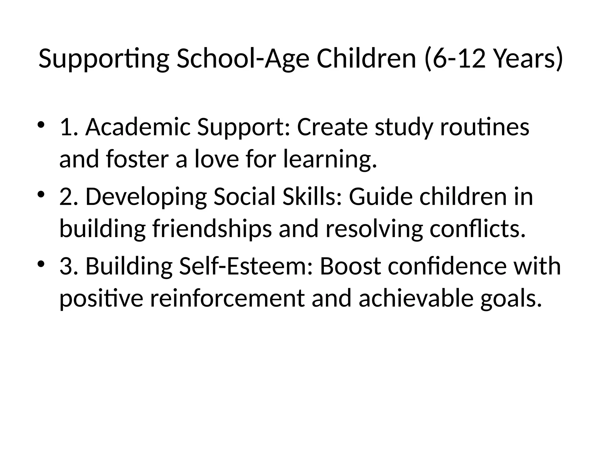 Supporting School-Age Children (6-12 Years)
• 1. Academic Support: Create study routines
and foster a love for learning.
• 2. Developing Social Skills: Guide children in
building friendships and resolving conflicts.
• 3. Building Self-Esteem: Boost confidence with
positive reinforcement and achievable goals.
 