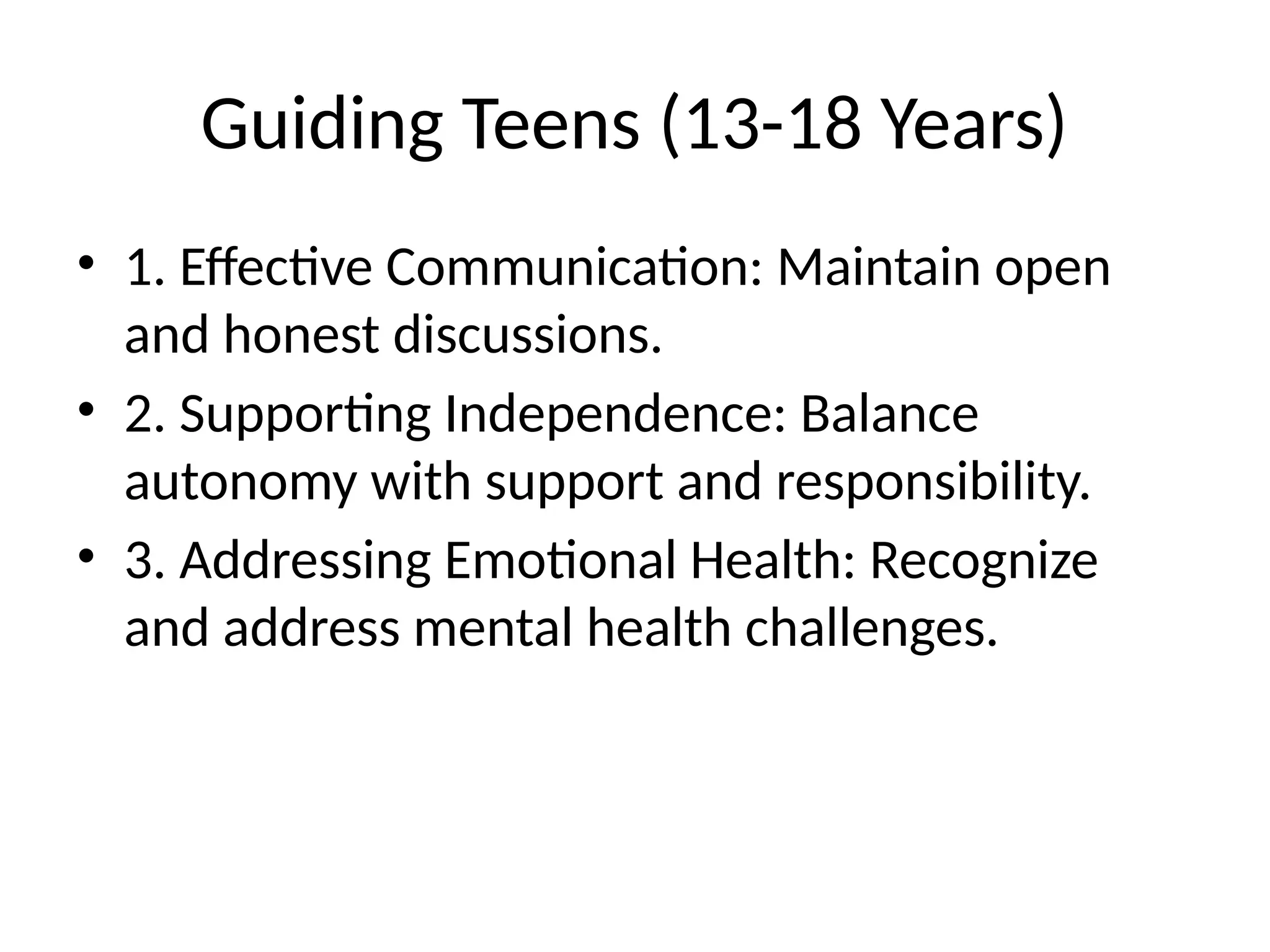 Guiding Teens (13-18 Years)
• 1. Effective Communication: Maintain open
and honest discussions.
• 2. Supporting Independence: Balance
autonomy with support and responsibility.
• 3. Addressing Emotional Health: Recognize
and address mental health challenges.
 
