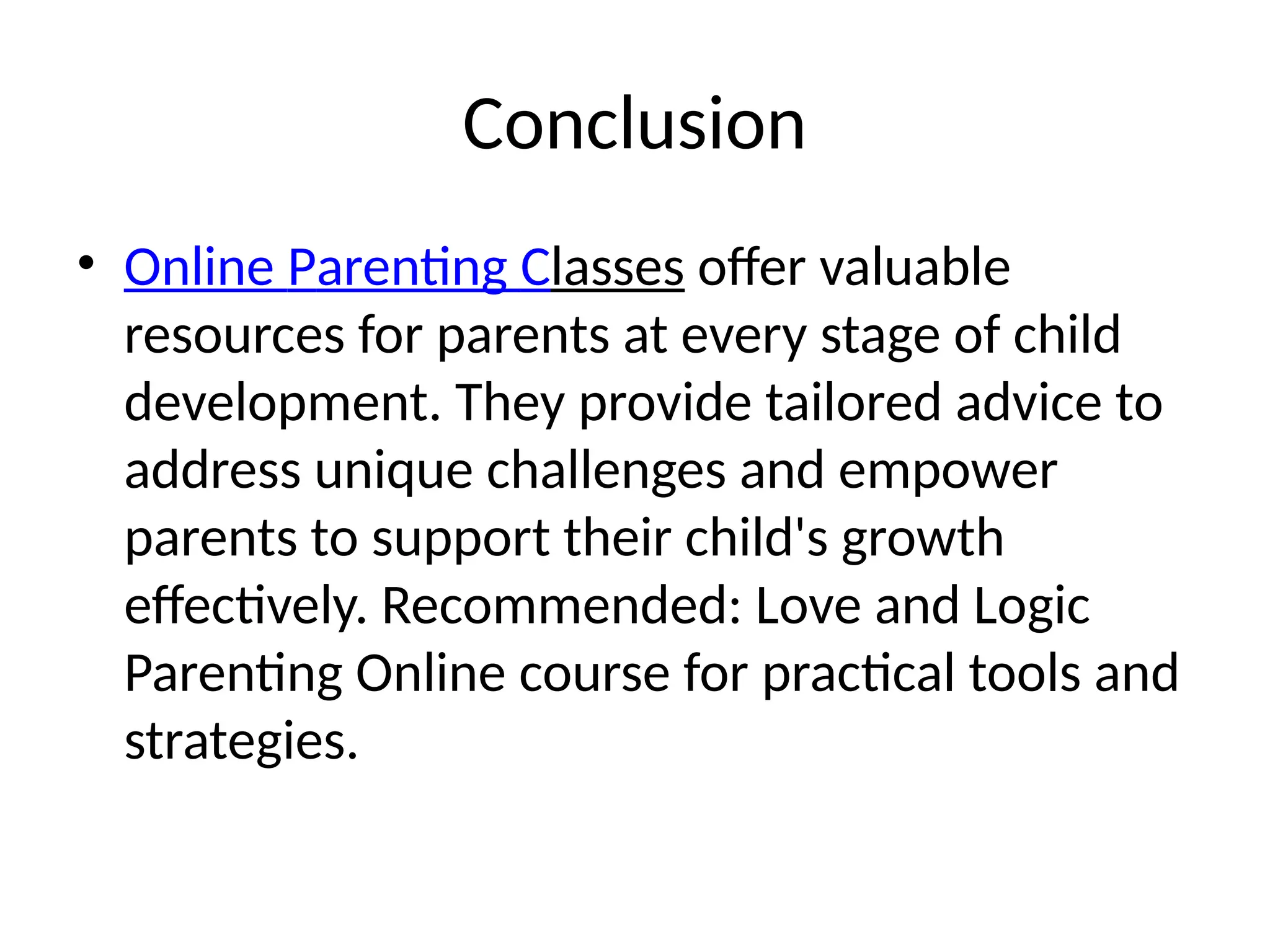 Conclusion
• Online Parenting Classes offer valuable
resources for parents at every stage of child
development. They provide tailored advice to
address unique challenges and empower
parents to support their child's growth
effectively. Recommended: Love and Logic
Parenting Online course for practical tools and
strategies.
 