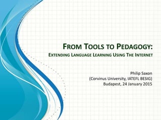 FROM TOOLS TO PEDAGOGY:
EXTENDING LANGUAGE LEARNING USING THE INTERNET
Philip Saxon
(Corvinus University, IATEFL BESIG)
Budapest, 24 January 2015
 